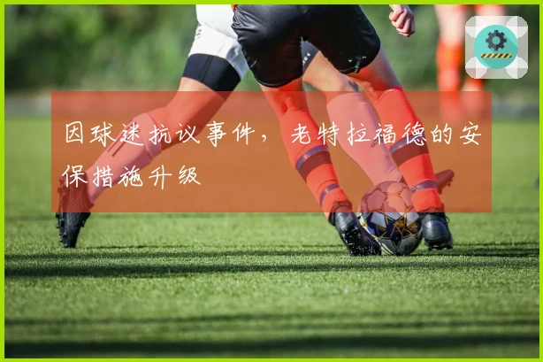 因球迷抗议事件，老特拉福德的安保措施升级