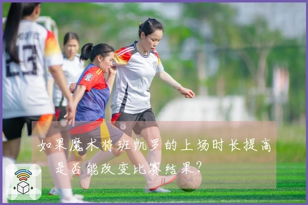 如果魔术将班凯罗的上场时长提高,是否能改变比赛结果?