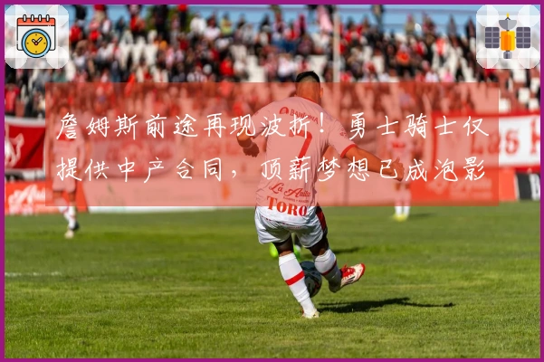 詹姆斯前途再现波折！勇士骑士仅提供中产合同，顶薪梦想已成泡影