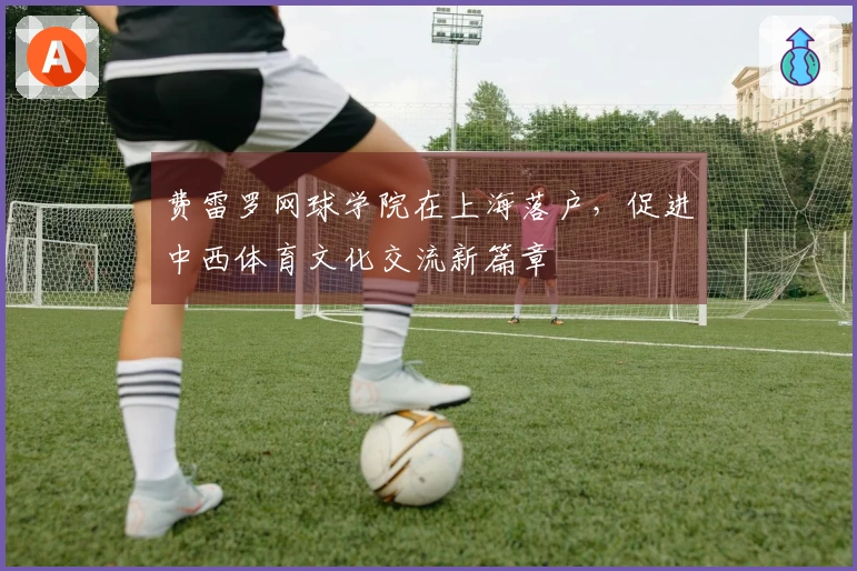 费雷罗网球学院在上海落户，促进中西体育文化交流新篇章