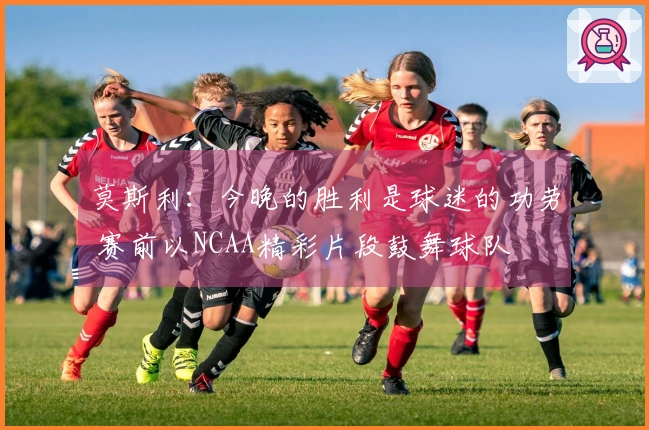 莫斯利：今晚的胜利是球迷的功劳 赛前以NCAA精彩片段鼓舞球队