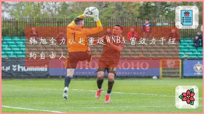 韩旭全力以赴重返WNBA 曾效力于纽约自由人
