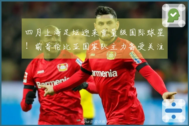 四月上海足坛迎来重量级国际球星！前哥伦比亚国家队主力备受关注