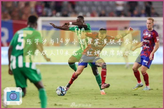 陈芋汐与14岁小将崔家溪联手参加女子双人10米台，红婵缺席跳水世界杯总决赛
