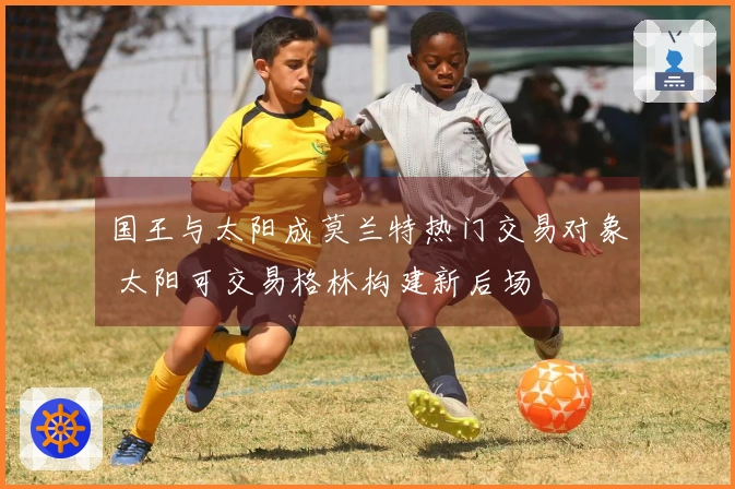 国王与太阳成莫兰特热门交易对象 太阳可交易格林构建新后场