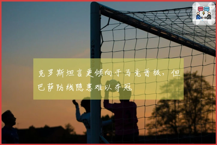 克罗斯坦言更倾向于马竞晋级，但巴萨防线隐患难以夺冠
