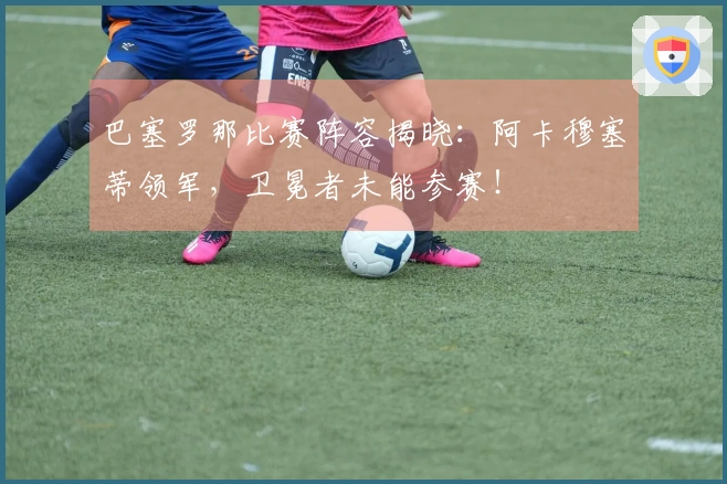 巴塞罗那比赛阵容揭晓：阿卡穆塞蒂领军，卫冕者未能参赛！