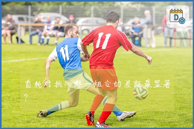 首轮对抗，哪一组合的差距最显著？