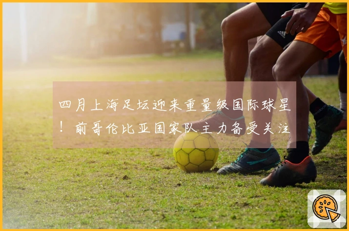 四月上海足坛迎来重量级国际球星！前哥伦比亚国家队主力备受关注