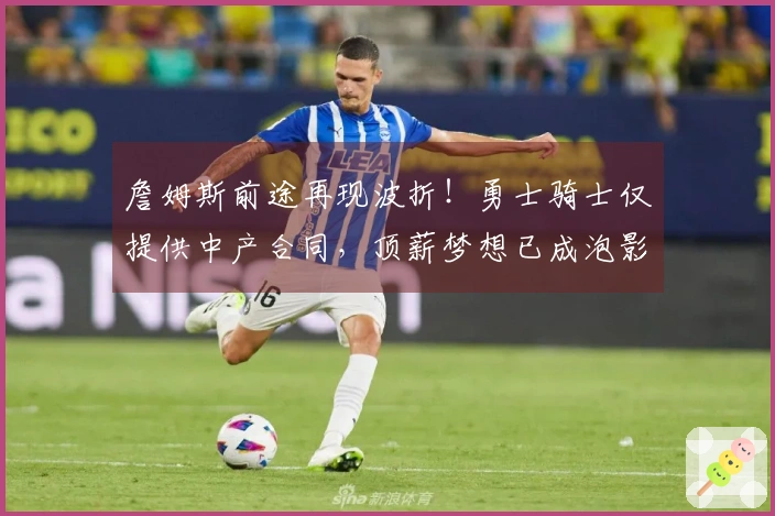 詹姆斯前途再现波折！勇士骑士仅提供中产合同，顶薪梦想已成泡影