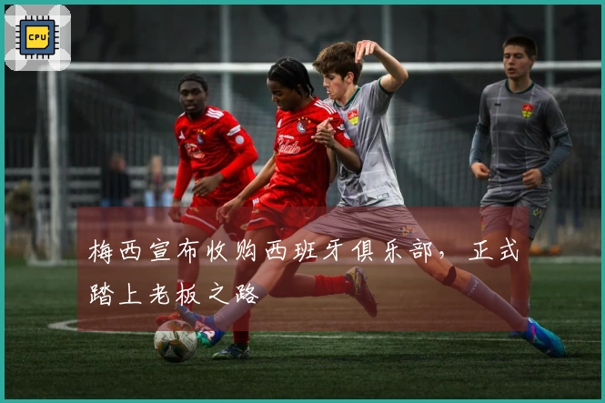 梅西宣布收购西班牙俱乐部，正式踏上老板之路