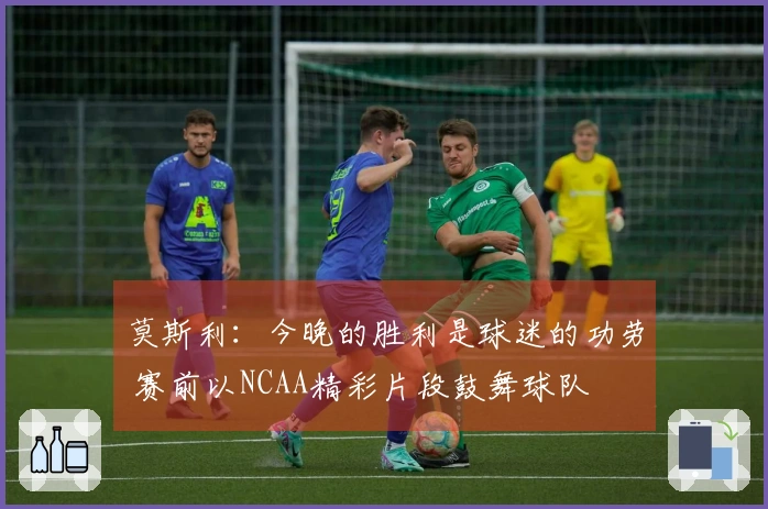 莫斯利：今晚的胜利是球迷的功劳 赛前以NCAA精彩片段鼓舞球队