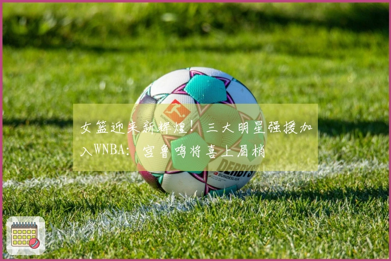 女篮迎来新辉煌！三大明星强援加入WNBA：宫鲁鸣将喜上眉梢