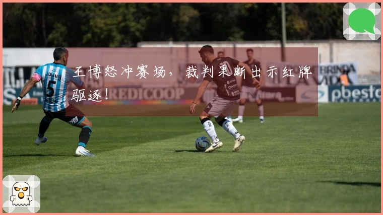 王博怒冲赛场，裁判果断出示红牌驱逐！