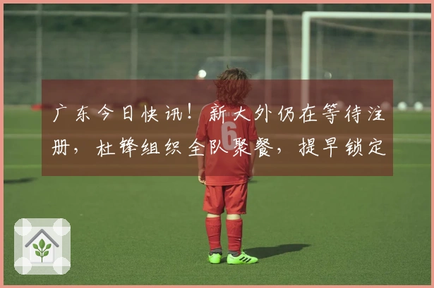 广东今日快讯！新大外仍在等待注册，杜锋组织全队聚餐，提早锁定排名前五