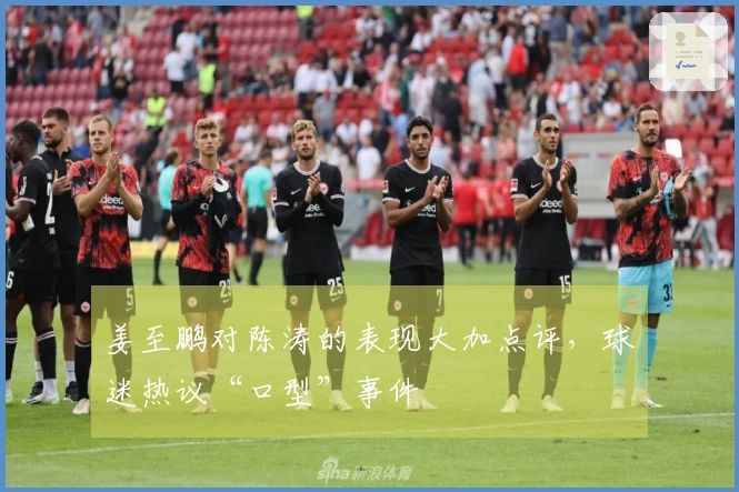 姜至鹏对陈涛的表现大加点评，球迷热议“口型”事件