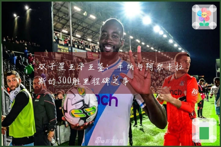 双子星互学互鉴：辛纳与阿尔卡拉斯的300胜里程碑之争