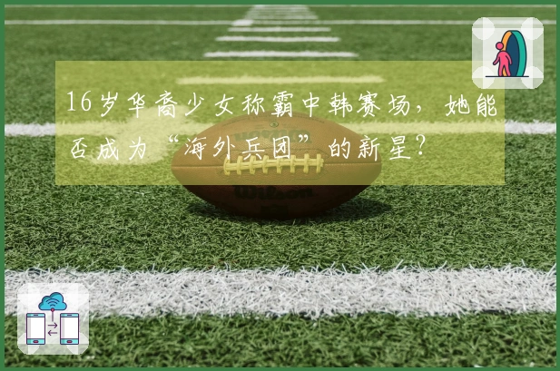 16岁华裔少女称霸中韩赛场，她能否成为“海外兵团”的新星？